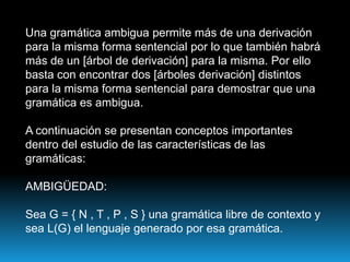 Una gramática ambigua permite más de una derivación para la misma forma sentencial por lo que también habrá más de un [árbol de derivación] para la misma. Por ello basta con encontrar dos [árboles derivación] distintos para la misma forma sentencial para demostrar que una gramática es ambigua.A continuación se presentan conceptos importantes dentro del estudio de las características de las gramáticas:AMBIGÜEDAD:Sea G = { N , T , P , S } una gramática libre de contexto y sea L(G) el lenguaje generado por esa gramática.
