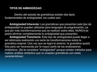 TIPOS DE AMBIGÜEDAD:	Dentro del estudio de gramáticas existen dos tipos fundamentales de ambigüedad, los cuales son:Ambigüedad Inherente: Las gramáticas que presentan este tipo de ambigüedad no pueden utilizarse para lenguajes de programación, ya que por más transformaciones que se realicen sobre ellas, NUNCA se podrá eliminar completamente la ambigüedad que presentan.Ambigüedad Transitoria: Este tipo de ambigüedad puede llegar a ser eliminada realizando una serie de transformaciones sobre la gramática original. Una vez que se logra lo anterior, la gramática queda lista para ser reconocida por la mayor parte de los analizadores sintácticos. (Se le considera "ambigüedad" porque existen métodos para realizar análisis sintáctico que no aceptan gramáticas con estas características)
