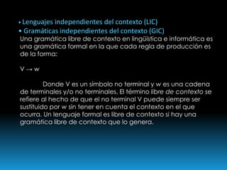 • Lenguajes independientes del contexto (LIC)• Gramáticas independientes del contexto (GIC)Una gramática libre de contexto en lingüística e informática es una gramática formal en la que cada regla de producción es de la forma:V -> w	Donde V es un símbolo no terminal y w es una cadena de terminales y/o no terminales. El término libre de contexto se refiere al hecho de que el no terminal V puede siempre ser sustituido por w sin tener en cuenta el contexto en el que ocurra. Un lenguaje formal es libre de contexto si hay una gramática libre de contexto que lo genera.