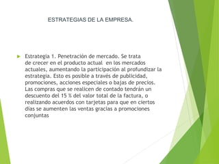 ESTRATEGIAS DE LA EMPRESA.
 Estrategia 1. Penetración de mercado. Se trata
de crecer en el producto actual en los mercados
actuales, aumentando la participación al profundizar la
estrategia. Esto es posible a través de publicidad,
promociones, acciones especiales o bajas de precios.
Las compras que se realicen de contado tendrán un
descuento del 15 % del valor total de la factura, o
realizando acuerdos con tarjetas para que en ciertos
días se aumenten las ventas gracias a promociones
conjuntas
 