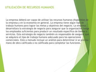 UTILIZACIÓN DE RECURSOS HUMANOS
La empresa deberá ser capaz de utilizar los recursos humanos disponibles de
la empresa y en la economía en general. La empresa tiene algún tipo de
trabajo humano para lograr las metas y objetivos del negocio. La empresa
desarrollara la estrategia de negocio para asegurar que la organización tenga
los empleados suficientes para producir un resultado específico de bienes o
servicios. Esta estrategia de negocio también es responsable de asegurar que
se adquiera el tipo de trabajo humano adecuado para las operaciones
comerciales. Esto a menudo incluye un análisis para determinar si se precisa
mano de obra calificada o no calificada para completar las funciones.
 