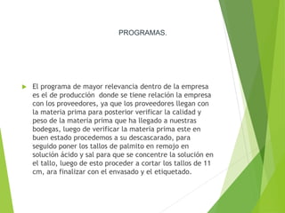 PROGRAMAS.
 El programa de mayor relevancia dentro de la empresa
es el de producción donde se tiene relación la empresa
con los proveedores, ya que los proveedores llegan con
la materia prima para posterior verificar la calidad y
peso de la materia prima que ha llegado a nuestras
bodegas, luego de verificar la materia prima este en
buen estado procedemos a su descascarado, para
seguido poner los tallos de palmito en remojo en
solución ácido y sal para que se concentre la solución en
el tallo, luego de esto proceder a cortar los tallos de 11
cm, ara finalizar con el envasado y el etiquetado.
 