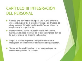 CAPÍTULO III INTEGRACIÓN
DEL PERSONAL
 Cuando una persona se integra a una nueva empresa,
desconocida para él, o a un nuevo grupo de trabajo, se
da un proceso llamado "socialización" entre el nuevo
empleado y la organización.
 Incertidumbre, por la situación nueva y el cambio.
Expectativas poco realistas de lo que la empresa es y de
lo que se espera de él como trabajador.
 Angustia por las sorpresas con que se enfrenta el
trabajador en su encuentro inicial con la organización.
 Temor por la posibilidad de no ser aceptado por los
nuevos compañeros de trabajo.
 
