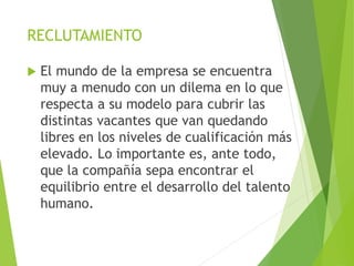 RECLUTAMIENTO
 El mundo de la empresa se encuentra
muy a menudo con un dilema en lo que
respecta a su modelo para cubrir las
distintas vacantes que van quedando
libres en los niveles de cualificación más
elevado. Lo importante es, ante todo,
que la compañía sepa encontrar el
equilibrio entre el desarrollo del talento
humano.
 