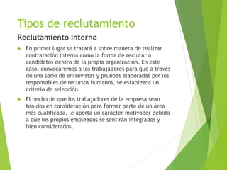 Tipos de reclutamiento
Reclutamiento Interno
 En primer lugar se tratará a sobre manera de realizar
contratación interna como la forma de reclutar a
candidatos dentro de la propia organización. En este
caso, convocaremos a los trabajadores para que a través
de una serie de entrevistas y pruebas elaboradas por los
responsables de recursos humanos, se establezca un
criterio de selección.
 El hecho de que los trabajadores de la empresa sean
tenidos en consideración para formar parte de un área
más cualificada, le aporta un carácter motivador debido
a que los propios empleados se sentirán integrados y
bien considerados.
 