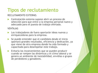 Tipos de reclutamiento
RECLUTAMIENTO EXTERNO.
 Contratación externa supone abrir un proceso de
selección para que entre a la empresa personal nuevo y
adecuado para el puesto de trabajo ofertado.
VENTAJAS
 Los trabajadores de fuera aportarán ideas nuevas y
enriquecedoras para la empresa.
 Se puede entender que el candidato desde el inicio
aportará grandes resultados, eficiencia y dedicación, ya
que viene de otra empresa donde ha sido formado y
capacitado para desempeñar este trabajo.
 Evitaría los inconvenientes que se pueden producir
cuando se rompen las dinámicas y el clima laboral y se
genera un ambiente de inestabilidad, envidias o grupos
de perdedores y ganadores.
 