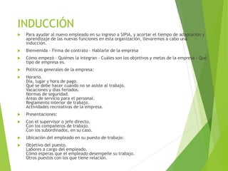 INDUCCIÓN
 Para ayudar al nuevo empleado en su ingreso a SIPIA, y acortar el tiempo de adaptación y
aprendizaje de las nuevas funciones en esta organización, llevaremos a cabo una
inducción.
 Bienvenida - Firma de contrato - Hablarle de la empresa
 Cómo empezó - Quiénes la integran - Cuáles son los objetivos y metas de la empresa - Qué
tipo de empresa es.
 Políticas generales de la empresa:
 Horario.
Día, lugar y hora de pago.
Qué se debe hacer cuando no se asiste al trabajo.
Vacaciones y días feriados.
Normas de seguridad.
Áreas de servicio para el personal.
Reglamento interior de trabajo.
Actividades recreativas de la empresa.
 Presentaciones:
 Con el supervisor o jefe directo.
Con los compañeros de trabajo.
Con los subordinados, en su caso.
 Ubicación del empleado en su puesto de trabajo:
 Objetivo del puesto.
Labores a cargo del empleado.
Cómo esperas que el empleado desempeñe su trabajo.
Otros puestos con los que tiene relación.
 