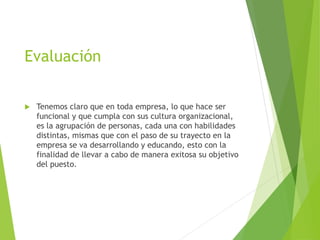 Evaluación
 Tenemos claro que en toda empresa, lo que hace ser
funcional y que cumpla con sus cultura organizacional,
es la agrupación de personas, cada una con habilidades
distintas, mismas que con el paso de su trayecto en la
empresa se va desarrollando y educando, esto con la
finalidad de llevar a cabo de manera exitosa su objetivo
del puesto.
 