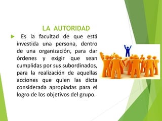 LA AUTORIDAD
 Es la facultad de que está
investida una persona, dentro
de una organización, para dar
órdenes y exigir que sean
cumplidas por sus subordinados,
para la realización de aquellas
acciones que quien las dicta
considerada apropiadas para el
logro de los objetivos del grupo.
 