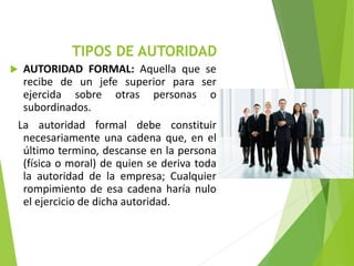 TIPOS DE AUTORIDAD
 AUTORIDAD FORMAL: Aquella que se
recibe de un jefe superior para ser
ejercida sobre otras personas o
subordinados.
La autoridad formal debe constituir
necesariamente una cadena que, en el
último termino, descanse en la persona
(física o moral) de quien se deriva toda
la autoridad de la empresa; Cualquier
rompimiento de esa cadena haría nulo
el ejercicio de dicha autoridad.
 