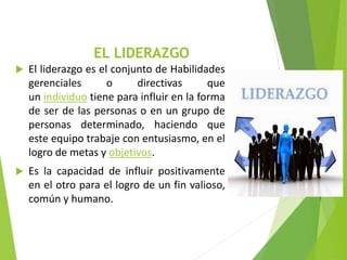 EL LIDERAZGO
 El liderazgo es el conjunto de Habilidades
gerenciales o directivas que
un individuo tiene para influir en la forma
de ser de las personas o en un grupo de
personas determinado, haciendo que
este equipo trabaje con entusiasmo, en el
logro de metas y objetivos.
 Es la capacidad de influir positivamente
en el otro para el logro de un fin valioso,
común y humano.
 