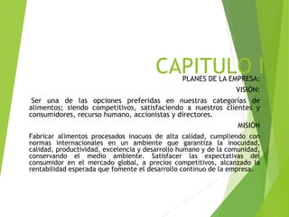 CAPITULO IPLANES DE LA EMPRESA:
VISIÓN:
Ser una de las opciones preferidas en nuestras categorías de
alimentos; siendo competitivos, satisfaciendo a nuestros clientes y
consumidores, recurso humano, accionistas y directores.
MISIÓN
Fabricar alimentos procesados inocuos de alta calidad, cumpliendo con
normas internacionales en un ambiente que garantiza la inocuidad,
calidad, productividad, excelencia y desarrollo humano y de la comunidad,
conservando el medio ambiente. Satisfacer las expectativas del
consumidor en el mercado global, a precios competitivos, alcanzado la
rentabilidad esperada que fomente el desarrollo continuo de la empresa.
 