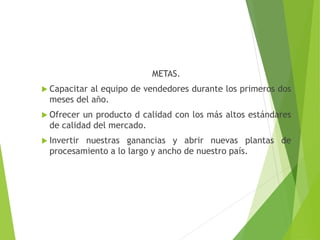 METAS.
 Capacitar al equipo de vendedores durante los primeros dos
meses del año.
 Ofrecer un producto d calidad con los más altos estándares
de calidad del mercado.
 Invertir nuestras ganancias y abrir nuevas plantas de
procesamiento a lo largo y ancho de nuestro país.
 