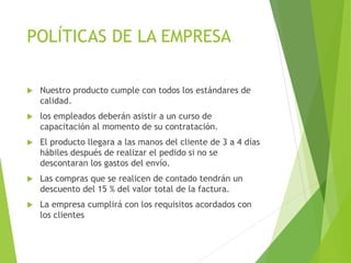 POLÍTICAS DE LA EMPRESA
 Nuestro producto cumple con todos los estándares de
calidad.
 los empleados deberán asistir a un curso de
capacitación al momento de su contratación.
 El producto llegara a las manos del cliente de 3 a 4 días
hábiles después de realizar el pedido si no se
descontaran los gastos del envío.
 Las compras que se realicen de contado tendrán un
descuento del 15 % del valor total de la factura.
 La empresa cumplirá con los requisitos acordados con
los clientes
 