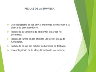 REGLAS DE LA EMPRESA.
 Uso obligatorio de los EPP al momento de ingresar a la
planta de procesamiento.
 Prohibido el consumo de alimentos en áreas no
permitidas.
 Prohibido fumar en las oficinas utilice las áreas de
fumadores.
 Prohibido el uso del celular en horarios de trabajo.
 Uso obligatorio de la identificación de la empresa
 