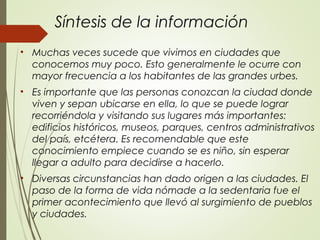 Síntesis de la información
• Muchas veces sucede que vivimos en ciudades que
conocemos muy poco. Esto generalmente le ocurre con
mayor frecuencia a los habitantes de las grandes urbes.
• Es importante que las personas conozcan la ciudad donde
viven y sepan ubicarse en ella, lo que se puede lograr
recorriéndola y visitando sus lugares más importantes:
edificios históricos, museos, parques, centros administrativos
del país, etcétera. Es recomendable que este
conocimiento empiece cuando se es niño, sin esperar
llegar a adulto para decidirse a hacerlo.
• Diversas circunstancias han dado origen a las ciudades. El
paso de la forma de vida nómade a la sedentaria fue el
primer acontecimiento que llevó al surgimiento de pueblos
y ciudades.
 