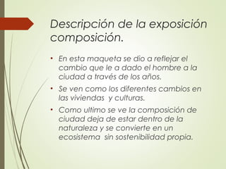 Descripción de la exposición
composición.
• En esta maqueta se dio a reflejar el
cambio que le a dado el hombre a la
ciudad a través de los años.
• Se ven como los diferentes cambios en
las viviendas y culturas.
• Como ultimo se ve la composición de
ciudad deja de estar dentro de la
naturaleza y se convierte en un
ecosistema sin sostenibilidad propia.
 