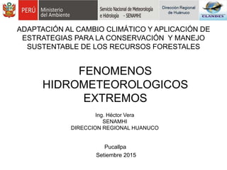 FENOMENOS
HIDROMETEOROLOGICOS
EXTREMOS
Ing. Héctor Vera
SENAMHI
DIRECCION REGIONAL HUANUCO
Pucallpa
Setiembre 2015
ADAPTACIÓN AL CAMBIO CLIMÁTICO Y APLICACIÓN DE
ESTRATEGIAS PARA LA CONSERVACIÓN Y MANEJO
SUSTENTABLE DE LOS RECURSOS FORESTALES
 