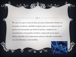 es por eso que se tomo la tarea, de tocar el desarrollo histórico de
la genética moderna y dividirla en épocas para ver así algunos de los
aportes más destacados que hicieron historia y ampliaron los
conocimientos en la genética moderna, empezando por la época
clásica, iniciando con el importante trabajo de Mendel, continuando
con el de Miescher y el de Griffith,
 