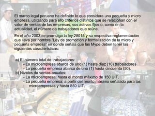 El marco legal peruano ha definido lo que considera una pequeña y micro empresa,   utilizando para ello criterios distintos que se relacionan con el valor de ventas de las empresas, sus activos fijos o, como en la actualidad, el número de trabajadores que reúne.   En el año 2003 se promulga la ley 28015 y su respectiva reglamentación que lleva por nombre "Ley de promoción y formalización de la micro y pequeña empresa“ en donde señala que las Mype deben tener las siguientes características: a) El número total de trabajadores: - La microempresa abarca de uno (1) hasta diez (10) trabajadores . - La pequeña empresa abarca de uno (1) hasta cincuenta (50). b) Niveles de ventas anuales: - La microempresa: hasta el monto máximo de 150 UIT. - La pequeña empresa: a partir del monto máximo señalado para las  microempresas y hasta 850 UIT. 