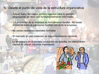 b.  Desde el punto de vista de la estructura organizativa Actúan fuera del marco jurídico vigentes para la gestión  empresarial; es decir son fundamentalmente informales. La propiedad de la empresa es formalmente familiar. No existe  diferencia entre el patrimonio familiar con el de la empresa. No existe relaciones laborales formales El mercado al cual producen es mayoritariamente nacional. - La tecnología en el proceso productivo es sencilla, no intensiva en  capital, ni utilizan insumos importados. 