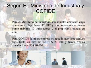 Según EL Ministerio de Industria y COFIDE Para el Ministerio de Industrias, son aquellas empresas cuya venta anual llega hasta 12 UIT y son empresas que tienen como máximo 10 trabajadores y el propietario trabaja en ella. Para COFIDE la microempresa es aquella que tiene activos fijos hasta un máximo de US$ 20 000 y tienen ventas anuales hasta US$ 40 000. 