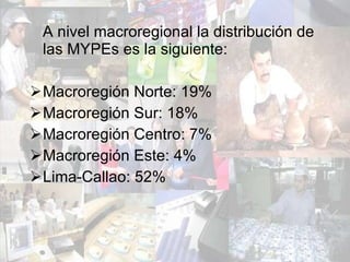 A nivel macroregional la distribución de las MYPEs es la siguiente: Macroregión Norte: 19% Macroregión Sur: 18% Macroregión Centro: 7% Macroregión Este: 4% Lima-Callao: 52% 