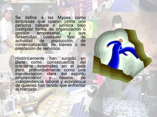 Se define a las Mypes como empresas que operan como una persona natural o jurídica bajo cualquier forma de organización o gestión empresarial, y que desarrollan cualquier tipo de actividad de producción, de comercialización de bienes o de prestación de servicios. Históricamente han surgido en parte como consecuencia del creciente desempleo en el país pero, primordialmente como una manifestación clara del espíritu emprendedor y deseos de independencia laboral y económica de quienes han tenido que enfrentar el mercado. 