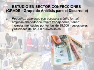 ESTUDIO EN SECTOR CONFECCIONES  (GRADE - Grupo de Análisis para el Desarrollo) Pequeñas empresas con acceso a crédito formal:  emplean alrededor de treinta trabajadores, tienen ingresos mensuales por ventas de 88,500 nuevos soles y utilidades de 12,900 nuevos soles. 