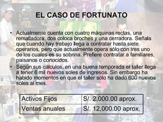 EL CASO DE FORTUNATO Actualmente cuenta con cuatro máquinas rectas, una remalladora, dos coloca broches y una cerradora. Señala que cuando hay trabajo llega a contratar hasta siete operarios, pero que actualmente opera sólo con tres uno de los cuales es su sobrina. Prefiere contratar a familiares, paisanos o conocidos. Según sus cálculos, en una buena temporada el taller llega a tener 6 mil nuevos soles de ingresos. Sin embargo ha habido momentos en que el taller sólo ha dado 600 nuevos soles al mes. Activos Fijos S/. 2,000.00 aprox. Ventas anuales S/. 12,000.00 aprox. 