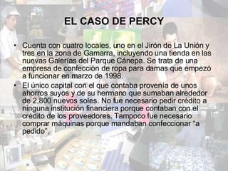 EL CASO DE PERCY Cuenta con cuatro locales, uno en el Jirón de La Unión y tres en la zona de Gamarra, incluyendo una tienda en las nuevas Galerías del Parque Cánepa. Se trata de una empresa de confección de ropa para damas que empezó a funcionar en marzo de 1998.  El único capital con el que contaba provenía de unos ahorros suyos y de su hermano que sumaban alrededor de 2,800 nuevos soles. No fue necesario pedir crédito a ninguna institución financiera porque contaban con el crédito de los proveedores. Tampoco fue necesario comprar máquinas porque mandaban confeccionar “a pedido”. 
