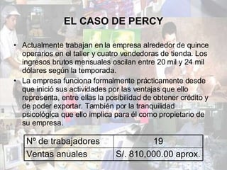 EL CASO DE PERCY Actualmente trabajan en la empresa alrededor de quince operarios en el taller y cuatro vendedoras de tienda. Los ingresos brutos mensuales oscilan entre 20 mil y 24 mil dólares según la temporada.  La empresa funciona formalmente prácticamente desde que inició sus actividades por las ventajas que ello representa, entre ellas la posibilidad de obtener crédito y de poder exportar. También por la tranquilidad psicológica que ello implica para él como propietario de su empresa.  Nº de trabajadores 19 Ventas anuales S/. 810,000.00 aprox. 