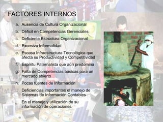 FACTORES INTERNOS Ausencia de Cultura Organizacional Déficit en Competencias Gerenciales Deficiente Estructura Organizacional Excesiva Informalidad Escasa Infraestructura Tecnológica que afecta su Productividad y Competitividad Espíritu Paternalista que aún predomina Falta de Competencias básicas para un mercado abierto Pocas fuentes de Información Deficiencias importantes el manejo de Sistemas de Información Contables En el manejo y utilización de su información de operaciones 
