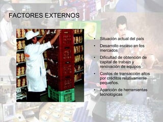 Situación actual del país Desarrollo escaso en los mercados Dificultad de obtención de capital de trabajo y renovación de equipos Costos de transacción altos por créditos relativamente pequeños. Aparición de herramientas tecnológicas  FACTORES EXTERNOS 