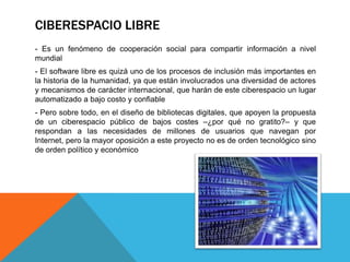 CIBERESPACIO LIBRE
- Es un fenómeno de cooperación social para compartir información a nivel
mundial
- El software libre es quizá uno de los procesos de inclusión más importantes en
la historia de la humanidad, ya que están involucrados una diversidad de actores
y mecanismos de carácter internacional, que harán de este ciberespacio un lugar
automatizado a bajo costo y confiable
- Pero sobre todo, en el diseño de bibliotecas digitales, que apoyen la propuesta
de un ciberespacio público de bajos costes –¿por qué no gratito?– y que
respondan a las necesidades de millones de usuarios que navegan por
Internet, pero la mayor oposición a este proyecto no es de orden tecnológico sino
de orden político y económico
 