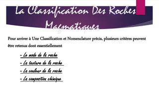 La Classification Des Roches 
Magmatiques 
Pour arriver à Une Classification et Nomenclature prècis, plusieurs critères peuvent 
être retenus dont essentiellement 
- Le mode de la roche 
- La texture de la roche 
- La couleur de la roche 
- La composition chimique 
 