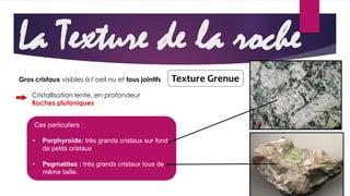 La Texture de la roche 
Gros cristaux visibles à l’oeil nu et tous jointifs 
Cristallisation lente, en profondeur 
Roches plutoniques 
Cas particuliers : 
• Porphyroïde: très grands cristaux sur fond 
de petits cristaux 
• Pegmatites : très grands cristaux tous de 
même taille. 
Texture Grenue 
 