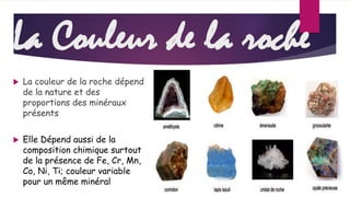 La Couleur de la roche 
 La couleur de la roche dépend 
de la nature et des 
proportions des minéraux 
présents 
 Elle Dépend aussi de la 
composition chimique surtout 
de la présence de Fe, Cr, Mn, 
Co, Ni, Ti; couleur variable 
pour un même minéral 
 