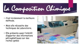 La Composition Chimique 
• C’est évidemment la meilleure 
méthode. 
• Mais elle nécessite des 
techniques de Laboratoire. 
• Elle présente aussi l’intérêt 
d’apporter des informations 
pétrogénétiques sur des 
roches ignées 
 