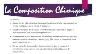 La Composition Chimique 
Elle permet : 
 D’apporter des informations sur la composition et donc la nature du magma et par 
voie de conséquence sur la nature de sa source ; 
 De définir la nature des minéraux pouvant cristalliser à partir de ce magma et 
leurs proportions (voir pétrologie expérimentale) ; 
 De déterminer la suite hypothétique des minéraux pouvant cristalliser à partir du 
magma et ayant sa composition. C’est la NORME. Elle facilite la comparaison entre 
les différentes roches ; 
 Elle permet enfin de reconnaître des discontinuités dans la course de la 
cristallisation et de faciliter ainsi les subdivisions dans les séquences de 
cristallisation. 
