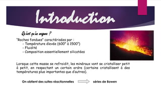 Introduction 
Qu'est qu'un magma ? 
“Roches fondues” caractérisées par : 
- Température élevée (600° à 1500°) 
- Fluidité 
- Composition essentiellement silicatées 
Lorsque cette masse se refroidit, les minéraux vont se cristalliser petit 
à petit, en respectant un certain ordre (certains cristallisent à des 
températures plus importantes que d’autres). 
On obtient des suites réactionnelles séries de Bowen 
 