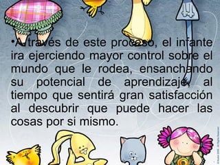 A través de este proceso, el infante ira ejerciendo mayor control sobre el mundo que le rodea, ensanchando su potencial de aprendizaje, al tiempo que sentirá gran satisfacción al descubrir que puede hacer las cosas por si mismo.  