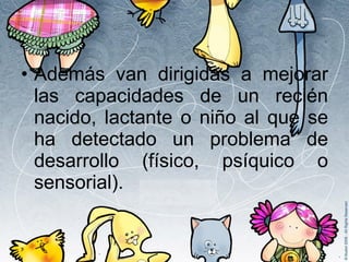 Además van dirigidas a mejorar las capacidades de un recién nacido, lactante o niño al que se ha detectado un problema de desarrollo (físico, psíquico o sensorial). 