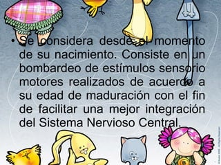 Se considera desde el momento de su nacimiento. Consiste en un bombardeo de estímulos sensorio motores realizados de acuerdo a su edad de maduración con el fin de facilitar una mejor integración del Sistema Nervioso Central. 