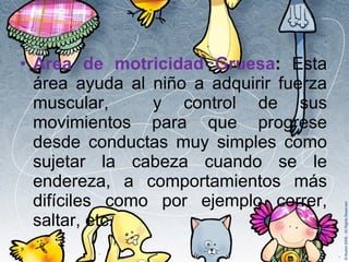 Área de motricidad Gruesa :  Esta área ayuda al niño a adquirir fuerza muscular,  y control de sus movimientos para que progrese desde conductas muy simples como sujetar la cabeza cuando se le endereza, a comportamientos más difíciles como por ejemplo correr, saltar, etc. 