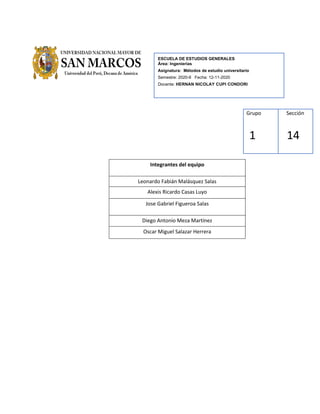 ESCUELA DE ESTUDIOS GENERALES
Área: Ingenierías
Asignatura: Métodos de estudio universitario
Semestre: 2020-II Fecha: 12-11-2020
Docente: HERNAN NICOLAY CUPI CONDORI
Grupo
1
Sección
14
Integrantes del equipo
Leonardo Fabián Malásquez Salas
Alexis Ricardo Casas Luyo
Jose Gabriel Figueroa Salas
Diego Antonio Meza Martínez
Oscar Miguel Salazar Herrera
 