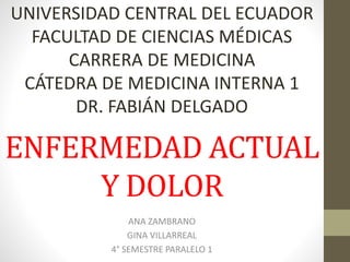 UNIVERSIDAD CENTRAL DEL ECUADOR 
FACULTAD DE CIENCIAS MÉDICAS 
CARRERA DE MEDICINA 
CÁTEDRA DE MEDICINA INTERNA 1 
DR. FABIÁN DELGADO 
ENFERMEDAD ACTUAL 
Y DOLOR 
ANA ZAMBRANO 
GINA VILLARREAL 
4° SEMESTRE PARALELO 1 
 
