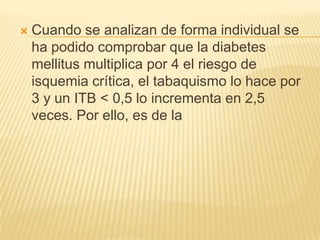    Cuando se analizan de forma individual se
    ha podido comprobar que la diabetes
    mellitus multiplica por 4 el riesgo de
    isquemia crítica, el tabaquismo lo hace por
    3 y un ITB < 0,5 lo incrementa en 2,5
    veces. Por ello, es de la
 