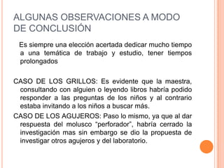 ALGUNAS OBSERVACIONES A MODO
DE CONCLUSIÓN
 Es siempre una elección acertada dedicar mucho tiempo
 a una temática de trabajo y estudio, tener tiempos
 prolongados

CASO DE LOS GRILLOS: Es evidente que la maestra,
 consultando con alguien o leyendo libros habría podido
 responder a las preguntas de los niños y al contrario
 estaba invitando a los niños a buscar más.
CASO DE LOS AGUJEROS: Paso lo mismo, ya que al dar
 respuesta del molusco “perforador”, habría cerrado la
 investigación mas sin embargo se dio la propuesta de
 investigar otros agujeros y del laboratorio.
 