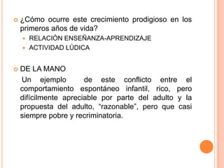    ¿Cómo ocurre este crecimiento prodigioso en los
    primeros años de vida?
     RELACIÓN ENSEÑANZA-APRENDIZAJE
     ACTIVIDAD LÚDICA



   DE LA MANO
    Un ejemplo         de este conflicto entre el
    comportamiento espontáneo infantil, rico, pero
    difícilmente apreciable por parte del adulto y la
    propuesta del adulto, “razonable”, pero que casi
    siempre pobre y recriminatoria.
 